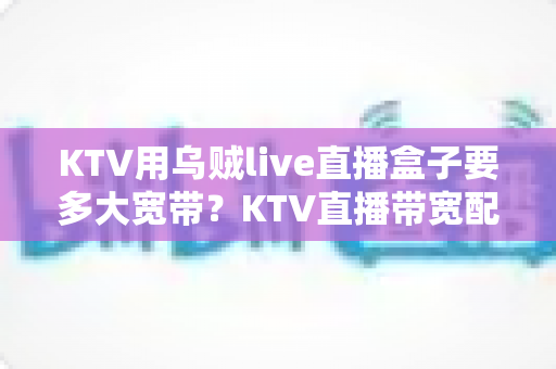KTV用乌贼live直播盒子要多大宽带？KTV直播带宽配置与网络优化全攻略