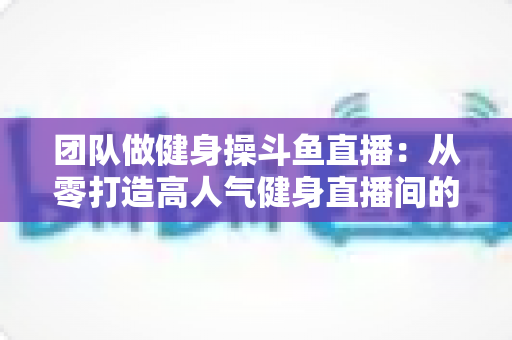 团队做健身操斗鱼直播:从零打造高人气健身直播间的全方位实战指南 团队做健身操斗鱼直播:从零打造高人气健身直播间的全方位实战指南