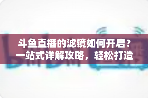 斗鱼直播的滤镜如何开启?一站式详解攻略,轻松打造完美直播画面! 斗鱼直播的滤镜如何开启?一站式详解攻略,轻松打造完美直播画面!