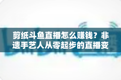 剪纸斗鱼直播怎么赚钱？非遗手艺人从零起步的直播变现全攻略