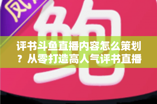 评书斗鱼直播内容怎么策划？从零打造高人气评书直播间的完整实操方案