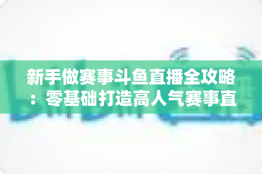 新手做赛事斗鱼直播全攻略:零基础打造高人气赛事直播间的实战指南 新手做赛事斗鱼直播全攻略:零基础打造高人气赛事直播间的实战指南