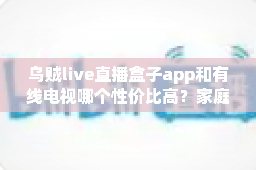 乌贼live直播盒子app和有线电视哪个性价比高？家庭观影方案深度对比与省钱指南