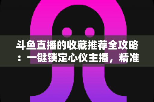 斗鱼直播的收藏推荐全攻略:一键锁定心仪主播,精准发现更多精彩内容 斗鱼直播的收藏推荐全攻略:一键锁定心仪主播,精准发现更多精彩内容