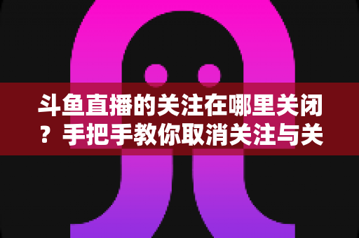 斗鱼直播的关注在哪里关闭？手把手教你取消关注与关闭开播提醒的完整教程