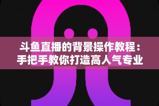 斗鱼直播的背景操作教程:手把手教你打造高人气专业直播间背景 斗鱼直播的背景操作教程:手把手教你打造高人气专业直播间背景