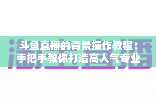 斗鱼直播的背景操作教程：手把手教你打造高人气专业直播间背景