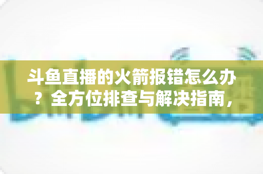 斗鱼直播的火箭报错怎么办？全方位排查与解决指南，助你顺利赠送豪华礼物