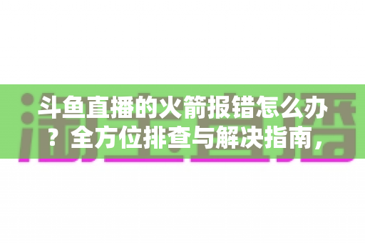 斗鱼直播的火箭报错怎么办？全方位排查与解决指南，助你顺利赠送豪华礼物
