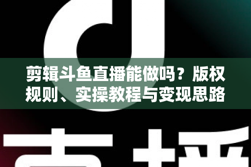 剪辑斗鱼直播能做吗？版权规则、实操教程与变现思路一站式解读