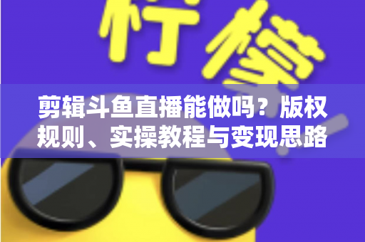 剪辑斗鱼直播能做吗？版权规则、实操教程与变现思路一站式解读