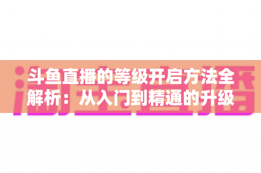 斗鱼直播的等级开启方法全解析:从入门到精通的升级攻略与实用技巧 斗鱼直播的等级开启方法全解析:从入门到精通的升级攻略与实用技巧