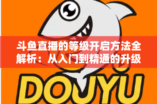 斗鱼直播的等级开启方法全解析:从入门到精通的升级攻略与实用技巧 斗鱼直播的等级开启方法全解析:从入门到精通的升级攻略与实用技巧