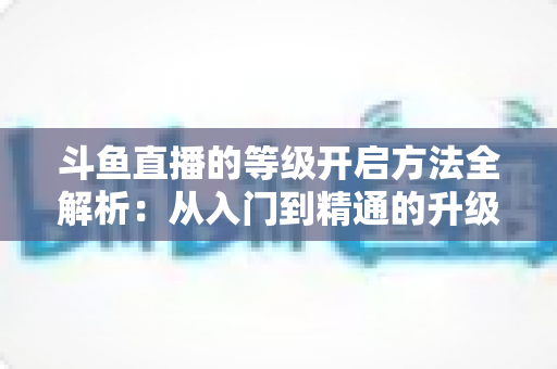 斗鱼直播的等级开启方法全解析:从入门到精通的升级攻略与实用技巧 斗鱼直播的等级开启方法全解析:从入门到精通的升级攻略与实用技巧