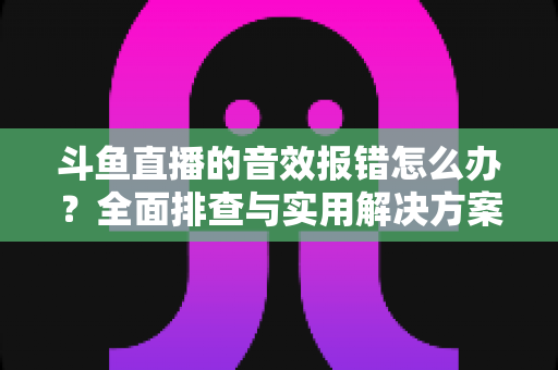 斗鱼直播的音效报错怎么办?全面排查与实用解决方案大全 斗鱼直播的音效报错怎么办?全面排查与实用解决方案大全