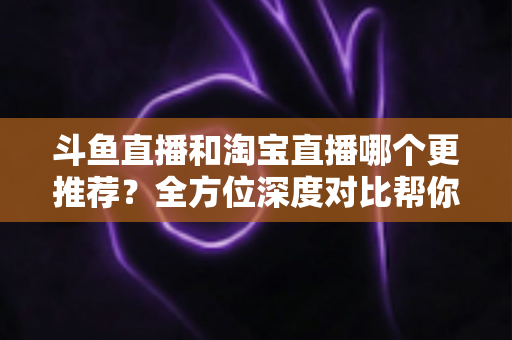 斗鱼直播和淘宝直播哪个更推荐?全方位深度对比帮你找到最适合的选择 斗鱼直播和淘宝直播哪个更推荐?全方位深度对比帮你找到最适合的选择