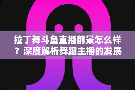 拉丁舞斗鱼直播前景怎么样？深度解析舞蹈主播的发展机遇与挑战