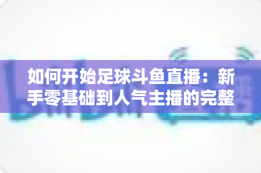 如何开始足球斗鱼直播:新手零基础到人气主播的完整实战指南 如何开始足球斗鱼直播:新手零基础到人气主播的完整实战指南