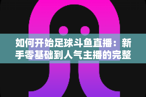 如何开始足球斗鱼直播:新手零基础到人气主播的完整实战指南 如何开始足球斗鱼直播:新手零基础到人气主播的完整实战指南