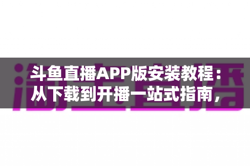 斗鱼直播APP版安装教程：从下载到开播一站式指南，新手也能一次安装成功