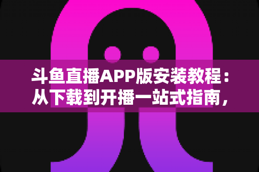 斗鱼直播APP版安装教程：从下载到开播一站式指南，新手也能一次安装成功