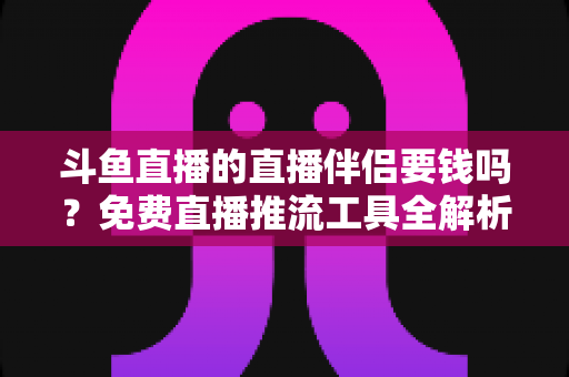 斗鱼直播的直播伴侣要钱吗?免费直播推流工具全解析与开播避坑指南 斗鱼直播的直播伴侣要钱吗?免费直播推流工具全解析与开播避坑指南