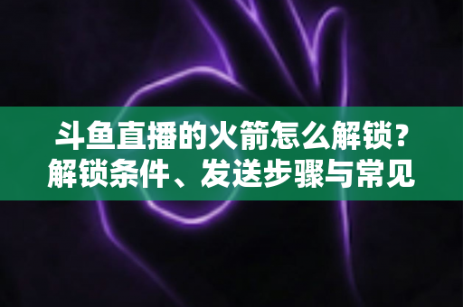 斗鱼直播的火箭怎么解锁?解锁条件、发送步骤与常见问题全解析 斗鱼直播的火箭怎么解锁?解锁条件、发送步骤与常见问题全解析
