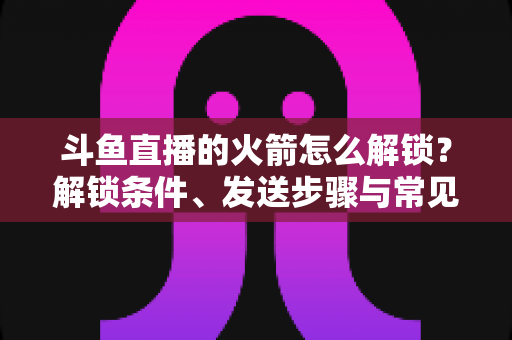 斗鱼直播的火箭怎么解锁?解锁条件、发送步骤与常见问题全解析 斗鱼直播的火箭怎么解锁?解锁条件、发送步骤与常见问题全解析