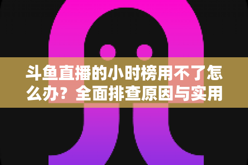 斗鱼直播的小时榜用不了怎么办？全面排查原因与实用解决方案指南