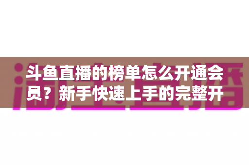 斗鱼直播的榜单怎么开通会员？新手快速上手的完整开通流程与榜单权益全解析