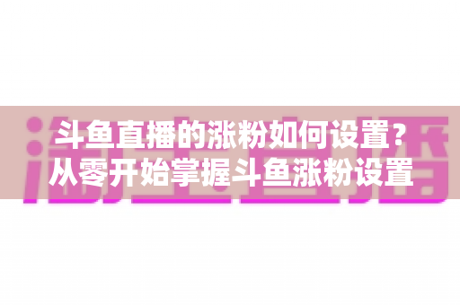 斗鱼直播的涨粉如何设置?从零开始掌握斗鱼涨粉设置技巧与运营全攻略 斗鱼直播的涨粉如何设置?从零开始掌握斗鱼涨粉设置技巧与运营全攻略