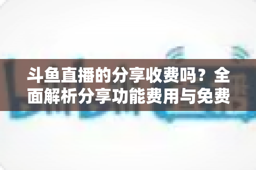 斗鱼直播的分享收费吗？全面解析分享功能费用与免费使用指南