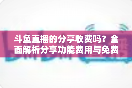 斗鱼直播的分享收费吗？全面解析分享功能费用与免费使用指南