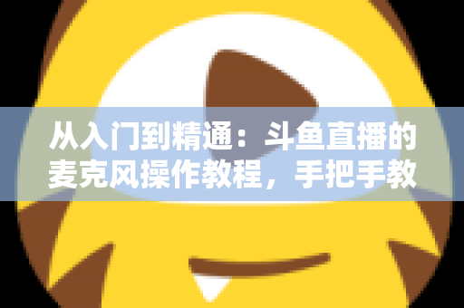 从入门到精通:斗鱼直播的麦克风操作教程,手把手教你打造专业级直播音效 从入门到精通:斗鱼直播的麦克风操作教程,手把手教你打造专业级直播音效