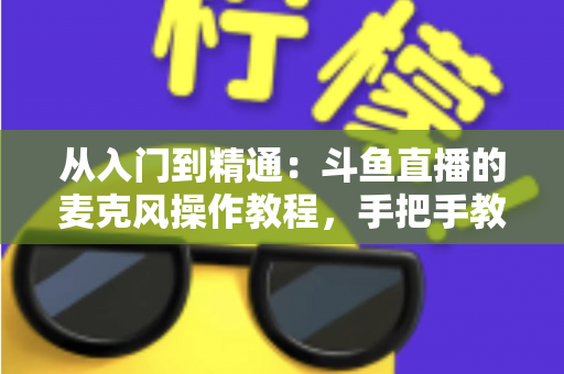 从入门到精通:斗鱼直播的麦克风操作教程,手把手教你打造专业级直播音效 从入门到精通:斗鱼直播的麦克风操作教程,手把手教你打造专业级直播音效