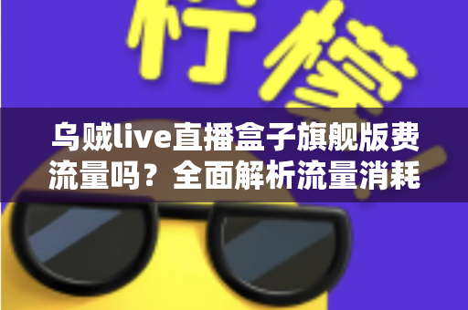 乌贼live直播盒子旗舰版费流量吗?全面解析流量消耗问题与省流技巧指南 乌贼live直播盒子旗舰版费流量吗?全面解析流量消耗问题与省流技巧指南