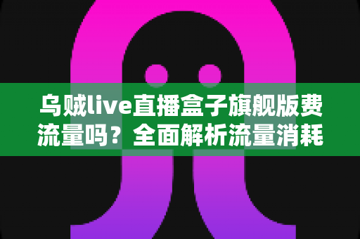 乌贼live直播盒子旗舰版费流量吗？全面解析流量消耗问题与省流技巧指南