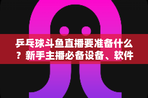 乒乓球斗鱼直播要准备什么？新手主播必备设备、软件与开播全攻略