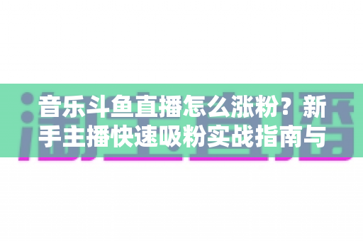 音乐斗鱼直播怎么涨粉？新手主播快速吸粉实战指南与涨粉技巧全解析