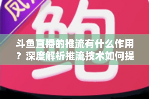 斗鱼直播的推流有什么作用?深度解析推流技术如何提升你的直播质量与观众体验 斗鱼直播的推流有什么作用?深度解析推流技术如何提升你的直播质量与观众体验
