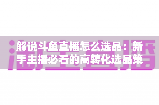 解说斗鱼直播怎么选品:新手主播必看的高转化选品策略与实战指南 解说斗鱼直播怎么选品:新手主播必看的高转化选品策略与实战指南