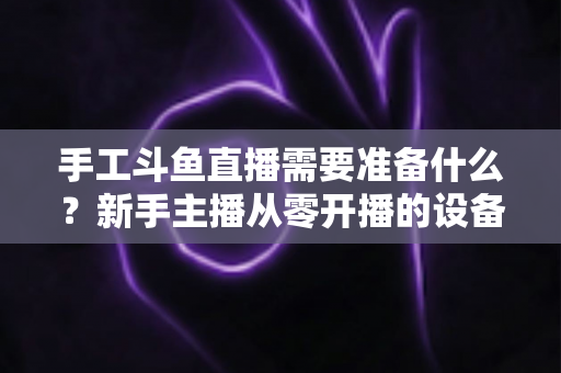 手工斗鱼直播需要准备什么?新手主播从零开播的设备、软件与内容全攻略 手工斗鱼直播需要准备什么?新手主播从零开播的设备、软件与内容全攻略
