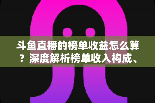 斗鱼直播的榜单收益怎么算?深度解析榜单收入构成、分成比例与提现全流程 斗鱼直播的榜单收益怎么算?深度解析榜单收入构成、分成比例与提现全流程