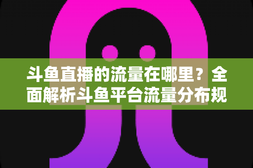 斗鱼直播的流量在哪里？全面解析斗鱼平台流量分布规律与主播引流实战攻略