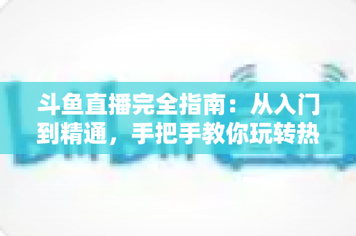 斗鱼直播完全指南：从入门到精通，手把手教你玩转热门直播平台