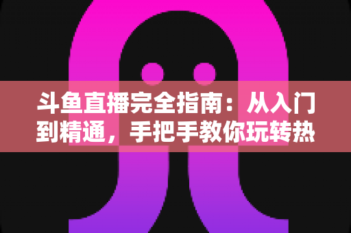 斗鱼直播完全指南：从入门到精通，手把手教你玩转热门直播平台