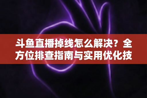 斗鱼直播掉线怎么解决？全方位排查指南与实用优化技巧，让你的直播稳定不中断