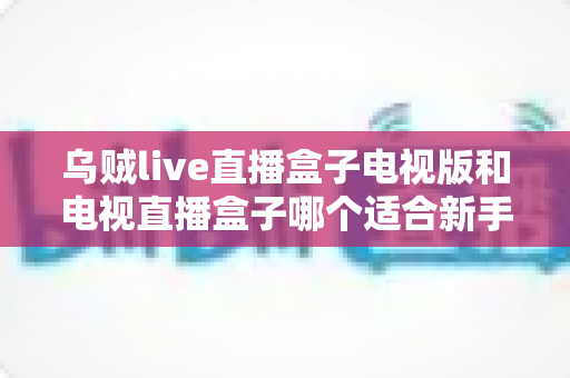 乌贼live直播盒子电视版和电视直播盒子哪个适合新手?零基础用户必看的详细对比与选购指南 乌贼live直播盒子电视版和电视直播盒子哪个适合新手?零基础用户必看的详细对比与选购指南