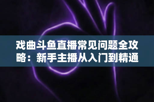 戏曲斗鱼直播常见问题全攻略:新手主播从入门到精通的实用指南 戏曲斗鱼直播常见问题全攻略:新手主播从入门到精通的实用指南