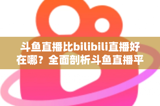 斗鱼直播比bilibili直播好在哪？全面剖析斗鱼直播平台的独特优势与核心竞争力
